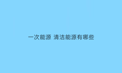 一次能源清洁能源有哪些(一次能源都有哪些)